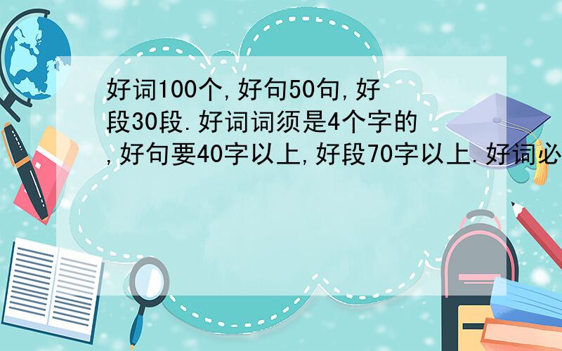 好词100个,好句50句,好段30段.好词词须是4个字的,好句要40字以上,好段70字以上.好词必须是4个字的，好句要40字以上，好段70字以上。