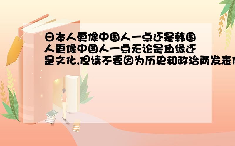 日本人更像中国人一点还是韩国人更像中国人一点无论是血缘还是文化,但请不要因为历史和政治而发表偏见～