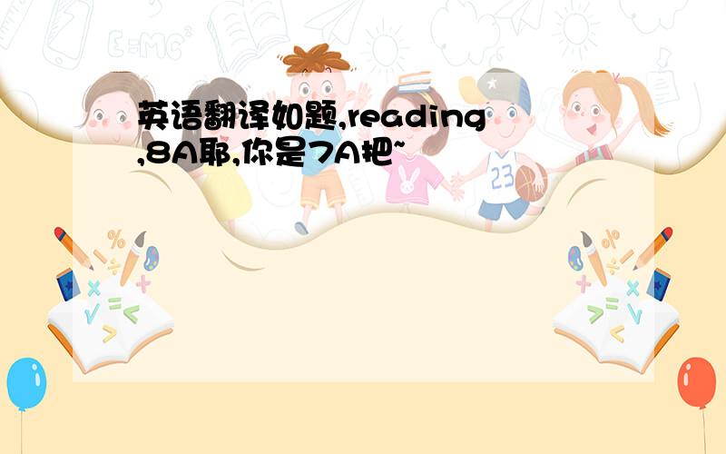 英语翻译如题,reading,8A耶,你是7A把~