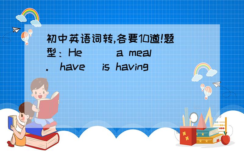 初中英语词转,各要10道!题型：He ( )a meal.(have) is having