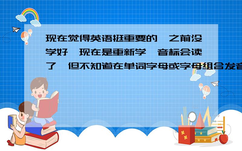 现在觉得英语挺重要的,之前没学好,现在是重新学,音标会读了,但不知道在单词字母或字母组合发音规则是主要是想知道音词中各字母的发音规则