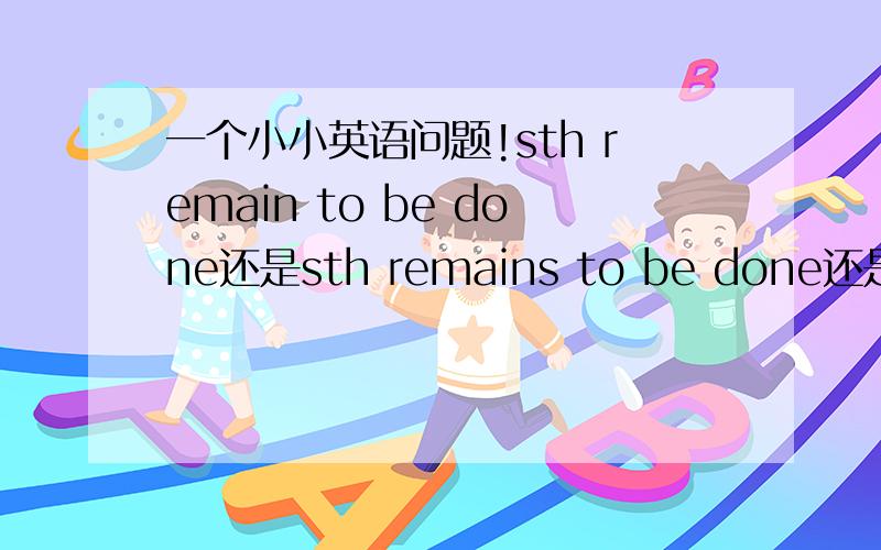 一个小小英语问题!sth remain to be done还是sth remains to be done还是sth remained to be done顺便讲一下已有吧呵呵！谢拉！