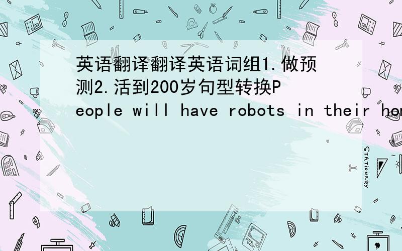 英语翻译翻译英语词组1.做预测2.活到200岁句型转换People will have robots in their homes.划线部分为their homes(对划线部分提问）_______ _____ people _____robots?They will arrive in Shanghai in two days.划线部分为in t