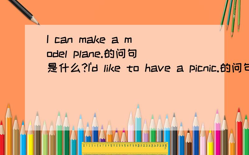 I can make a model plane.的问句是什么?I'd like to have a picnic.的问句是什么?