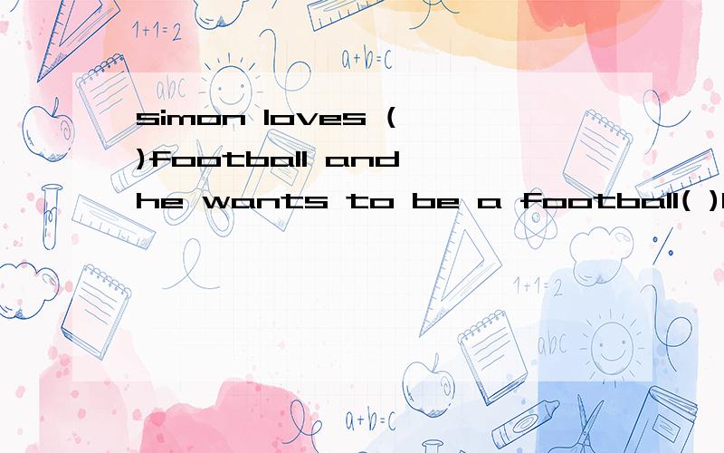 simon loves ( )football and he wants to be a football( )he enjoys( )tv and he ( )for an hour every eveningit's raining qutside.let's( )at homehe wants ( )in the next woeld cupmany people like( )in a river or a lake用介词