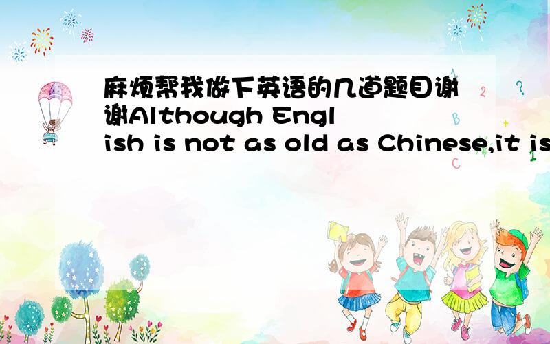 麻烦帮我做下英语的几道题目谢谢Although English is not as old as Chinese,it is spoken by manypeople around the world every day.English speakers are always creating newwords,and we are often able to know where most words come from.Someti