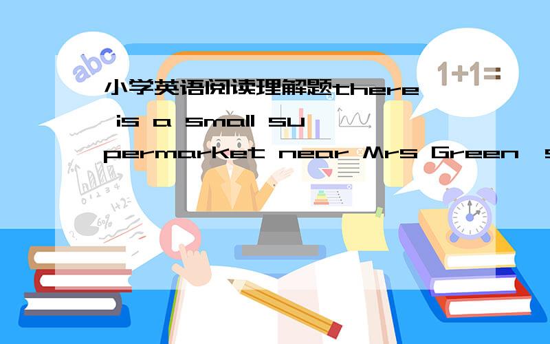 小学英语阅读理解题there is a small supermarket near Mrs Green's house She always goes there to buy food.The food is cheap there One day mrs Green went to the supermarket .She bought some noodles for Tim and John.They like noodles Then she bo