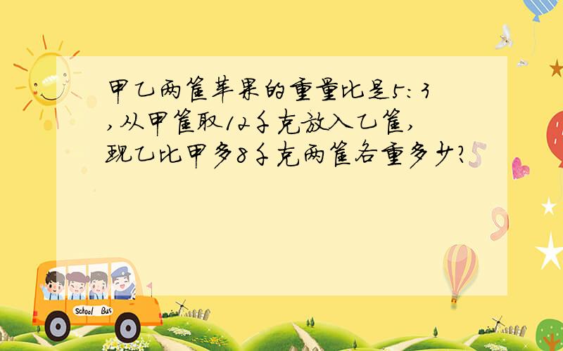 甲乙两筐苹果的重量比是5：3,从甲筐取12千克放入乙筐,现乙比甲多8千克两筐各重多少?