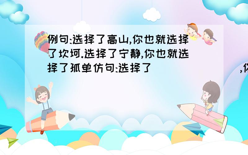 例句:选择了高山,你也就选择了坎坷.选择了宁静,你也就选择了孤单仿句:选择了(           ),你也就选择了(             )