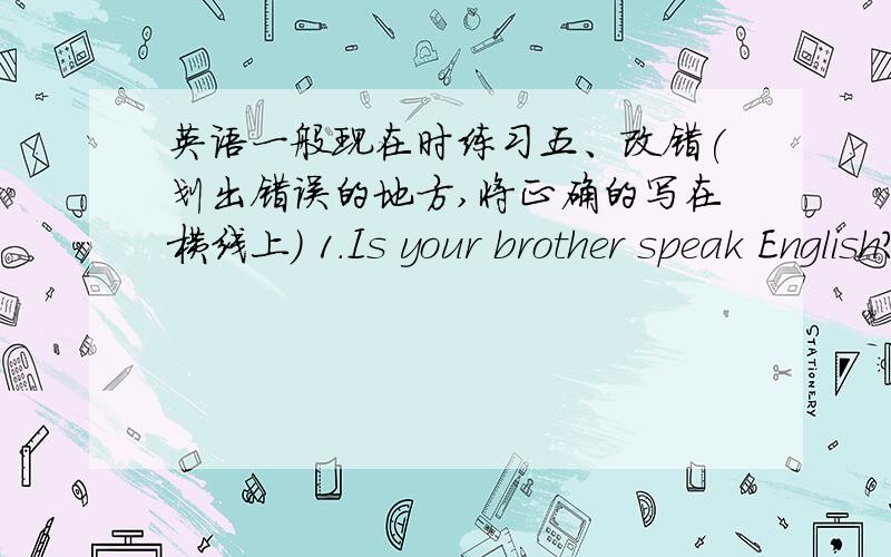 英语一般现在时练习五、改错(划出错误的地方,将正确的写在横线上) 1.Is your brother speak English?__________________ 2.Does he likes going fishing?__________________ 3.He likes play games after class.__________________ 4.Mr.W