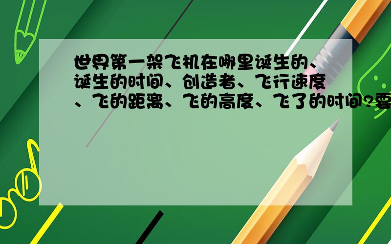 世界第一架飞机在哪里诞生的、诞生的时间、创造者、飞行速度、飞的距离、飞的高度、飞了的时间?要完整,急诞生于哪里、第一次试驾的速度、飞的高度一定要说出来