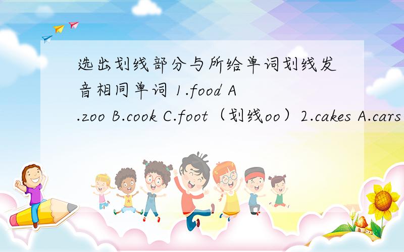 选出划线部分与所给单词划线发音相同单词 1.food A.zoo B.cook C.foot（划线oo）2.cakes A.cars B.dogs C.maps (划线s)3.three A.there B.those C.thank4.short A.homework B.sport C.actor5.school A.Christmas B.teacher C.chair