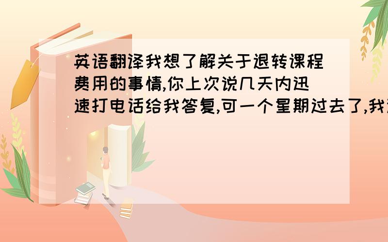 英语翻译我想了解关于退转课程费用的事情,你上次说几天内迅速打电话给我答复,可一个星期过去了,我没有收到任何消息.希望你尽快给我答复!