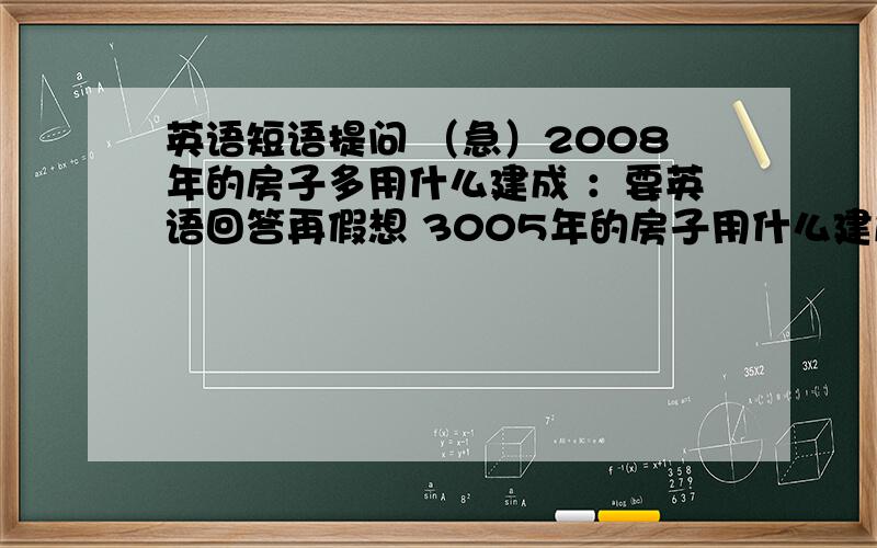 英语短语提问 （急）2008年的房子多用什么建成 ：要英语回答再假想 3005年的房子用什么建成 也要用英语回答      想象力越丰富越好!回答精彩者   我会考虑加分哦!