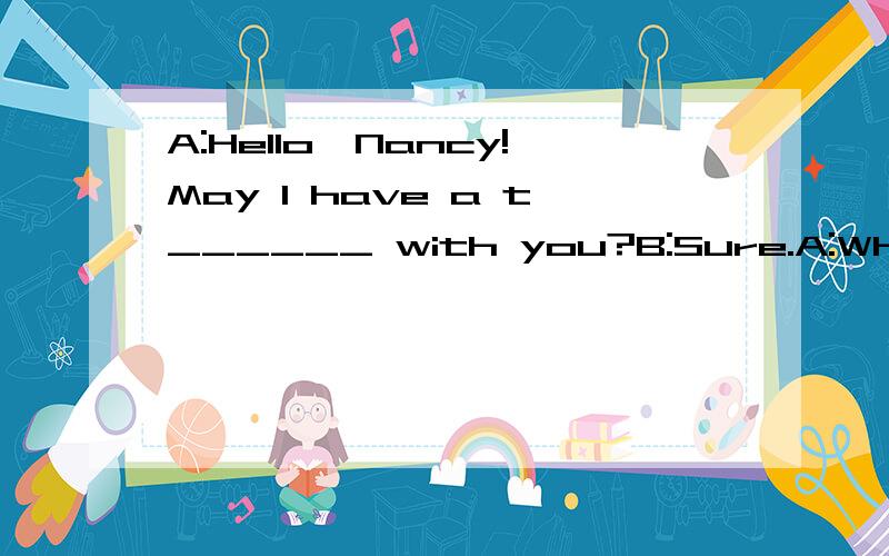 A:Hello,Nancy!May I have a t______ with you?B:Sure.A:What's your father's j______?B:He's a doctor.A:W________doeshe work?B:He work in a children's h_______.A:Can you say something about his work?B:I don't know m_________about his work.I only know he