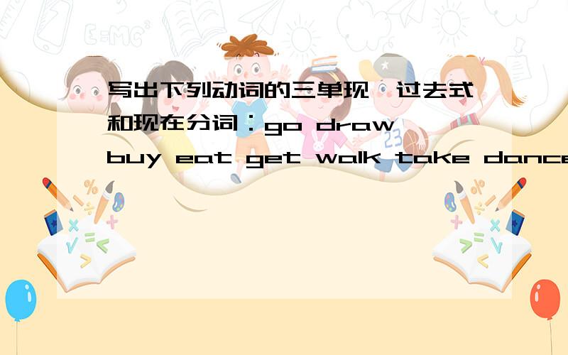 写出下列动词的三单现、过去式和现在分词：go draw buy eat get walk take dance write run swim find begin send piay study come know fly sing speak give see eat wear forget ride fall am\is are do bring feel leave fight think catch teac