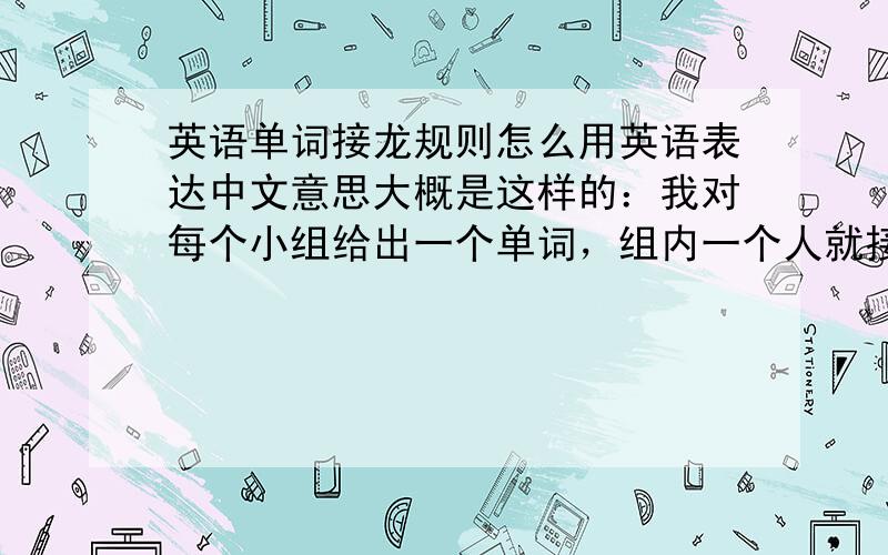 英语单词接龙规则怎么用英语表达中文意思大概是这样的：我对每个小组给出一个单词，组内一个人就接我的单词的最后一个字母组成一个另单词，限时3秒，以此类推，直到该组有人答不出