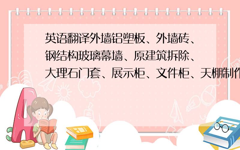 英语翻译外墙铝塑板、外墙砖、钢结构玻璃幕墙、原建筑拆除、大理石门套、展示柜、文件柜、天棚制作、天棚涂料、隔墙制作、地面防水、隔断门、地面铺大理石、拆除、洗手台、地面砖