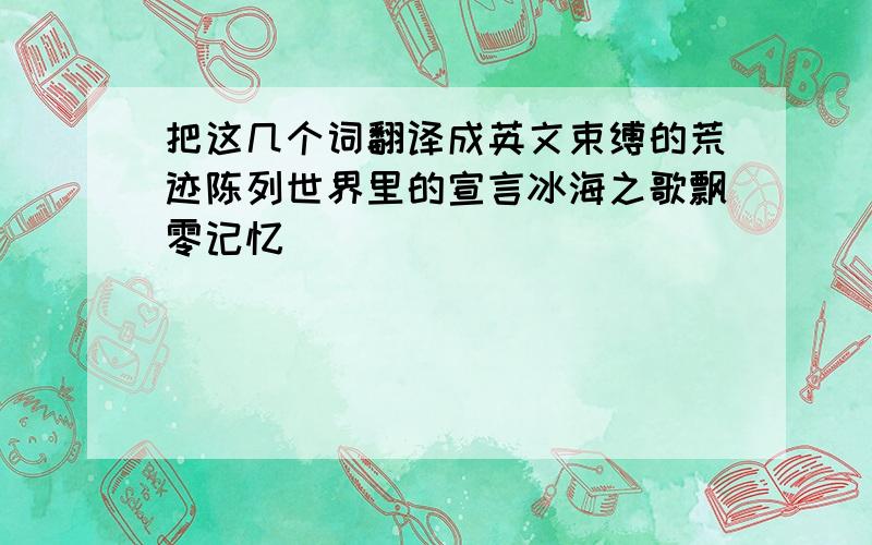 把这几个词翻译成英文束缚的荒迹陈列世界里的宣言冰海之歌飘零记忆