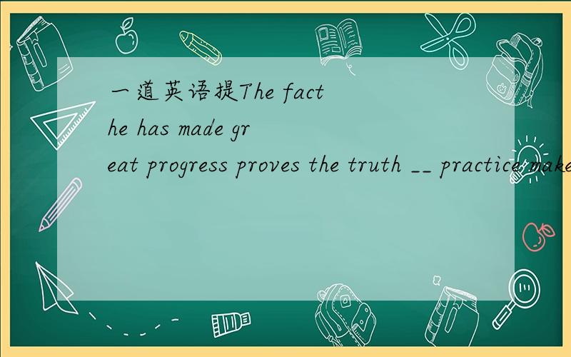一道英语提The fact he has made great progress proves the truth __ practice makes perfect.A.that; that B.why; that C.why; how D.if; where