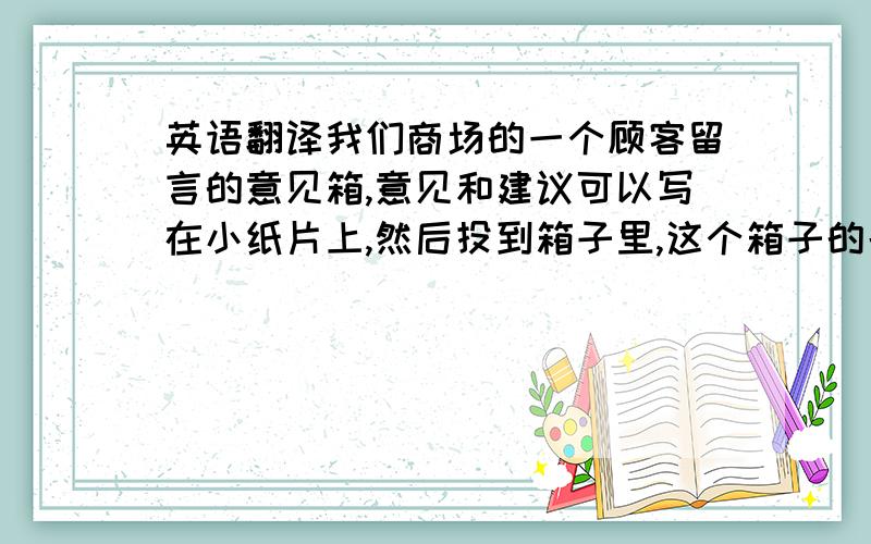 英语翻译我们商场的一个顾客留言的意见箱,意见和建议可以写在小纸片上,然后投到箱子里,这个箱子的名字就是“顾客之声”,翻译成英语贴在上面,以方便外国顾客留下意见.