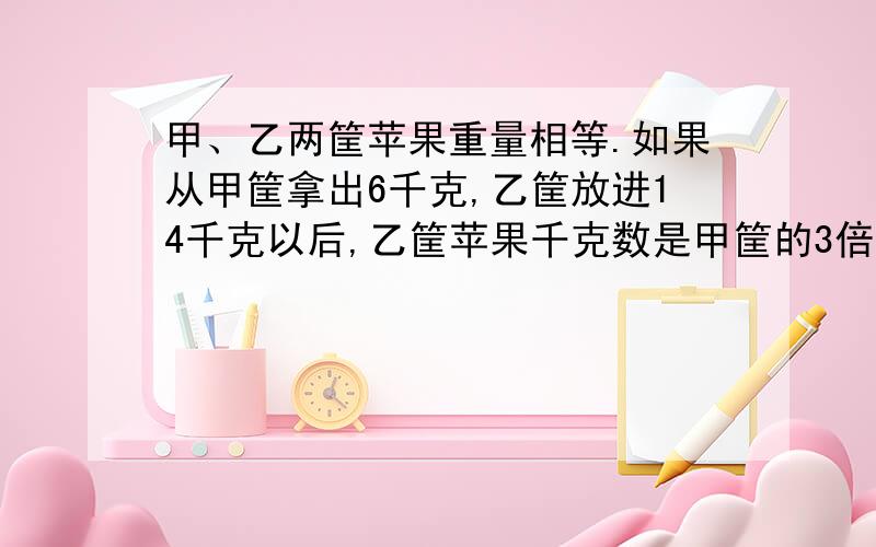 甲、乙两筐苹果重量相等.如果从甲筐拿出6千克,乙筐放进14千克以后,乙筐苹果千克数是甲筐的3倍.甲、乙原来各有苹果多少千克?