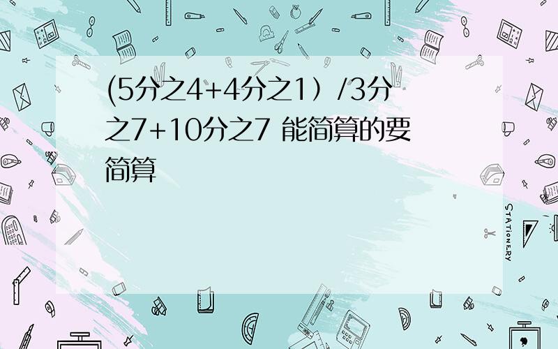 (5分之4+4分之1）/3分之7+10分之7 能简算的要简算