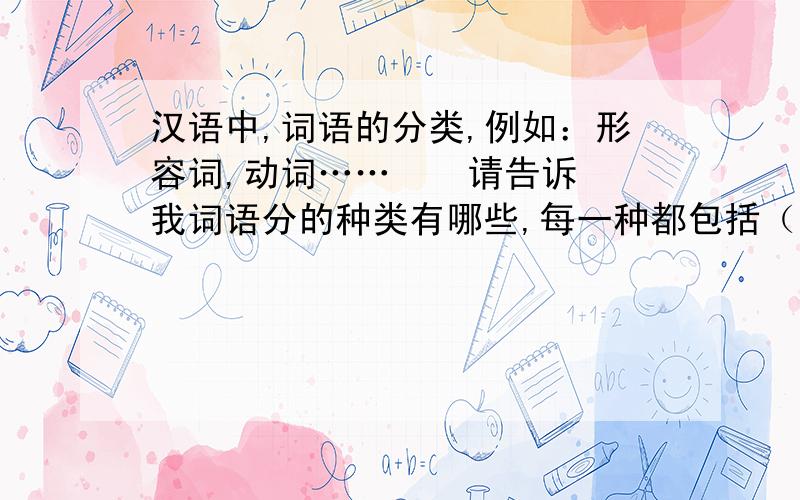 汉语中,词语的分类,例如：形容词,动词……    请告诉我词语分的种类有哪些,每一种都包括（含有）什么?