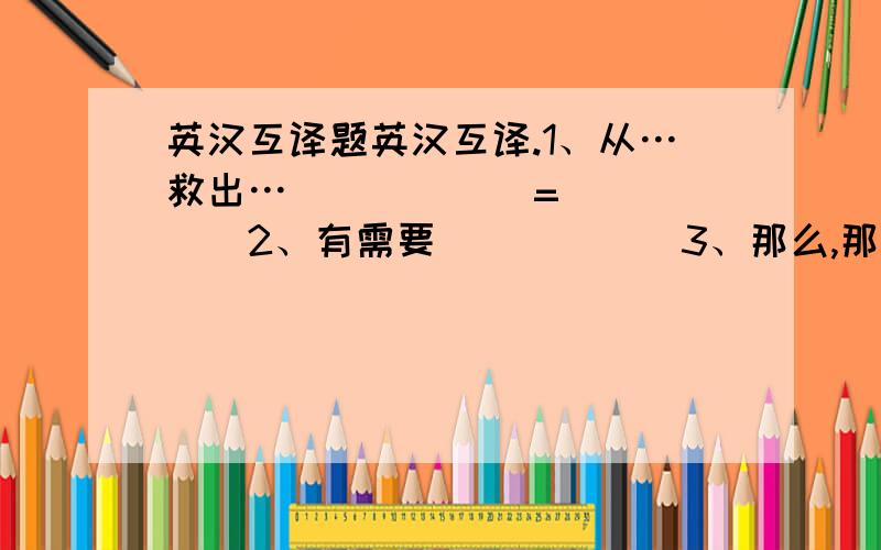 英汉互译题英汉互译.1、从…救出…______=______2、有需要______3、那么,那样______4、有需要______5、为募集______=______6、扑灭______=______7、使…远离______8、追赶______9、确保______10、遛狗_______=_______