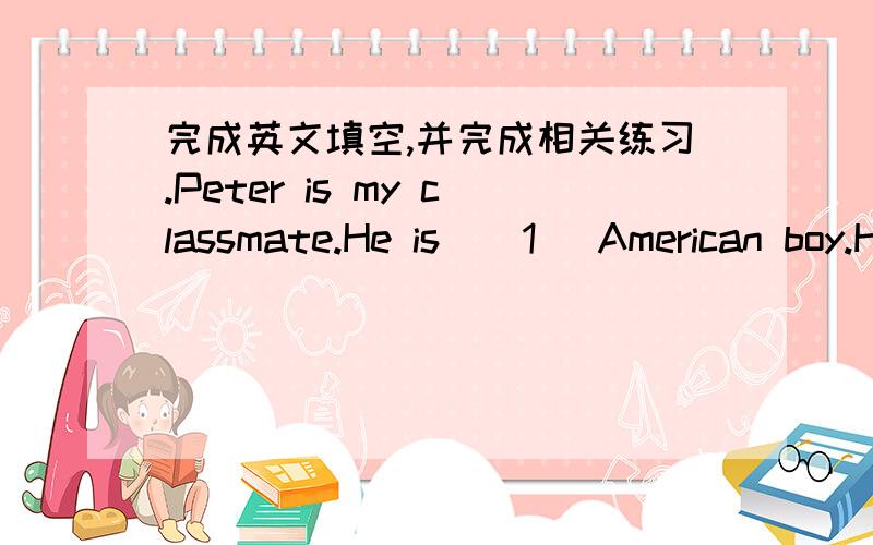 完成英文填空,并完成相关练习.Peter is my classmate.He is ( 1 ）American boy.He is from( 2 ).He is tall.He has a round face and ( 3 ) big blue eyes,His (4) is not black.It is blond.peter can ( 5 )English.He can speak a little Chinese,too.