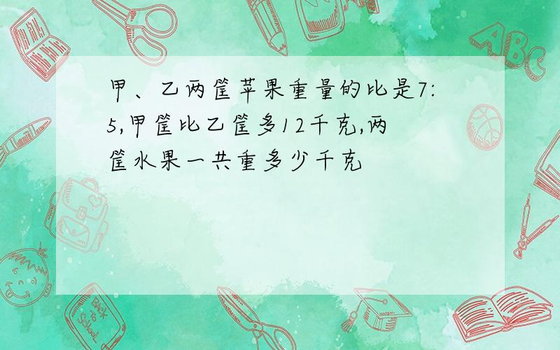 甲、乙两筐苹果重量的比是7:5,甲筐比乙筐多12千克,两筐水果一共重多少千克