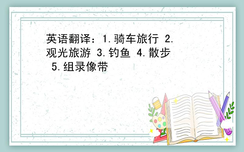 英语翻译：1.骑车旅行 2.观光旅游 3.钓鱼 4.散步 5.组录像带