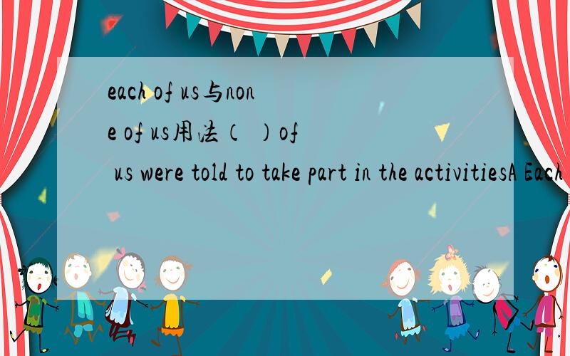 each of us与none of us用法（ ）of us were told to take part in the activitiesA Each B No one C None为什么选C不选A?好像都可以啊none后面接的是动词复数吗