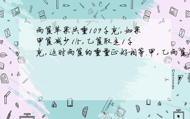 两筐苹果共重109千克,如果甲筐减少1/5,乙筐取走1千克,这时两筐的重量正好相等.甲,乙两筐苹果各有多少109千克哦