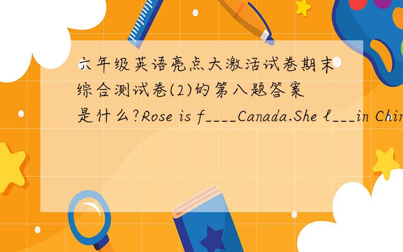 六年级英语亮点大激活试卷期末综合测试卷(2)的第八题答案是什么?Rose is f____Canada.She l___in China now.She has two b______They are Mike andJim.They are in the primary school.They are e_____.Rose likes c____.She can cook nice