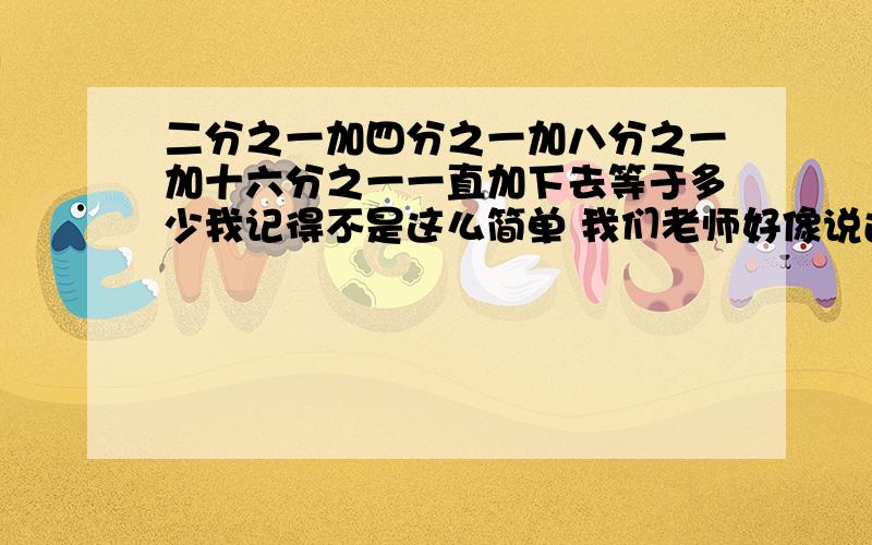 二分之一加四分之一加八分之一加十六分之一一直加下去等于多少我记得不是这么简单 我们老师好像说过是1 为什么？