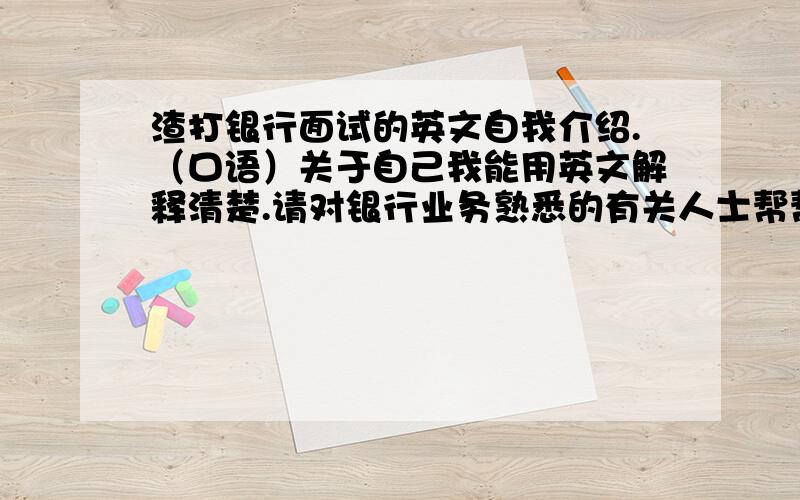 渣打银行面试的英文自我介绍.（口语）关于自己我能用英文解释清楚.请对银行业务熟悉的有关人士帮帮忙,不熟悉也没关系,英文好的朋友请你写份体面一点的口头自我介绍稿,能突出我的诚