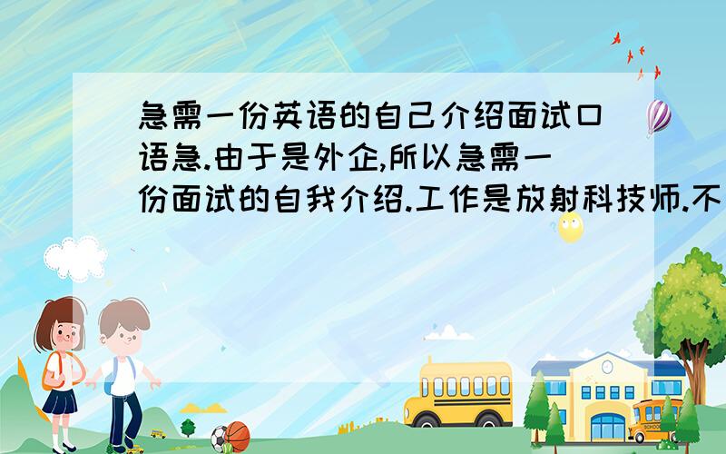 急需一份英语的自己介绍面试口语急.由于是外企,所以急需一份面试的自我介绍.工作是放射科技师.不知道怎么说好.兴趣爱好.而且外国人面试通常都问我需要工资是多少.年龄18 、性格各方面