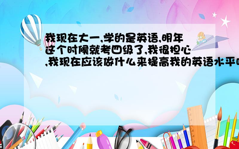 我现在大一,学的是英语,明年这个时候就考四级了,我很担心,我现在应该做什么来提高我的英语水平呢?