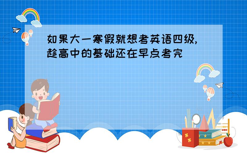 如果大一寒假就想考英语四级,趁高中的基础还在早点考完