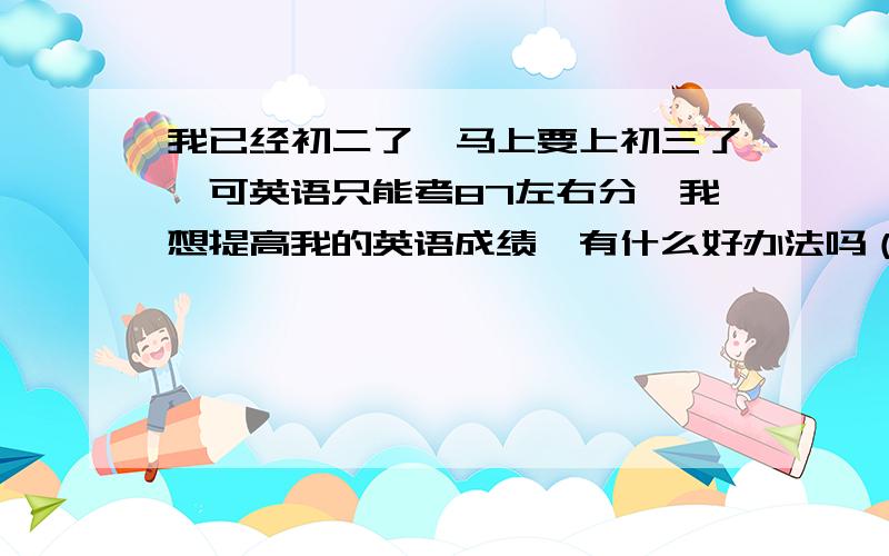 我已经初二了,马上要上初三了,可英语只能考87左右分,我想提高我的英语成绩,有什么好办法吗（实际一点）