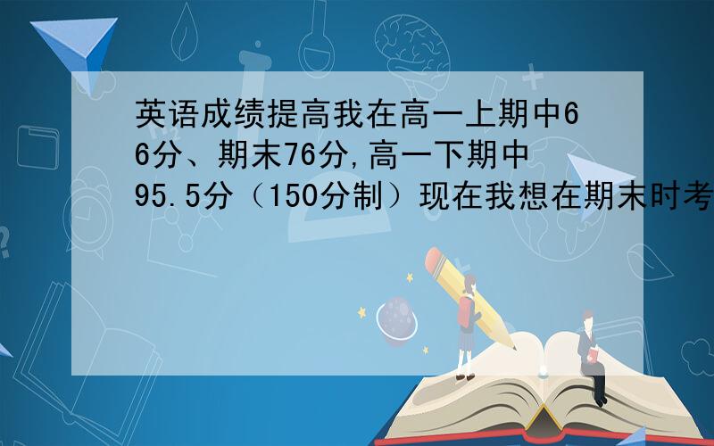 英语成绩提高我在高一上期中66分、期末76分,高一下期中95.5分（150分制）现在我想在期末时考105+分!但是我发现我的英语成绩已经到了瓶颈,要想考高点几乎很难.因为我初中基础不好,词汇量