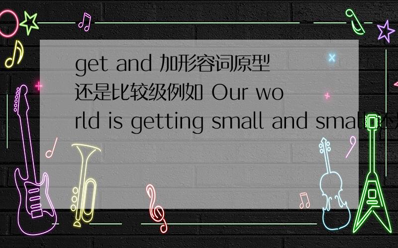 get and 加形容词原型还是比较级例如 Our world is getting small and small 还是Our world is getting smaller and smaller