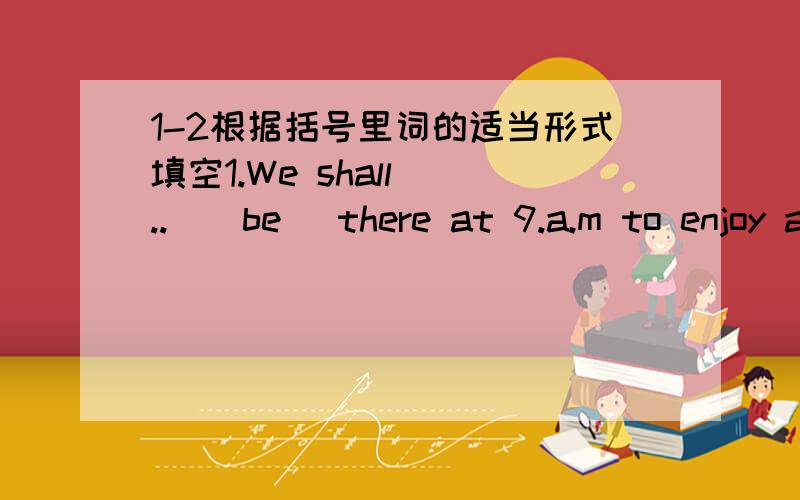 1-2根据括号里词的适当形式填空1.We shall (..)(be) there at 9.a.m to enjoy a full day there.2.You idea (..)(sound)great.3.那儿有许多有趣的可看的东西（翻译）There are lots of (...) things (...)(...)there.