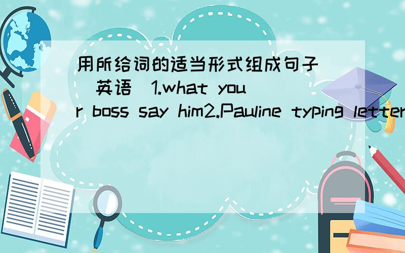 用所给词的适当形式组成句子 (英语）1.what your boss say him2.Pauline typing letter now3.she listening radio the night before last4.when you sharpen your pencils5.you can tell I way King Street plerse6.but go slow yesterday we arrive ho