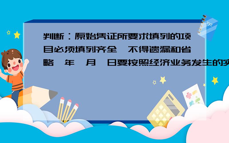 判断：原始凭证所要求填列的项目必须填列齐全,不得遗漏和省略,年、月、日要按照经济业务发生的实际日期填写