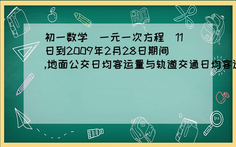 初一数学（一元一次方程）11日到2009年2月28日期间,地面公交日均客运量与轨道交通日均客运量总和为1696万北京市实施交通管理新措施以来,全市公共交通客运量显著增加.据统计,2008年10月11日