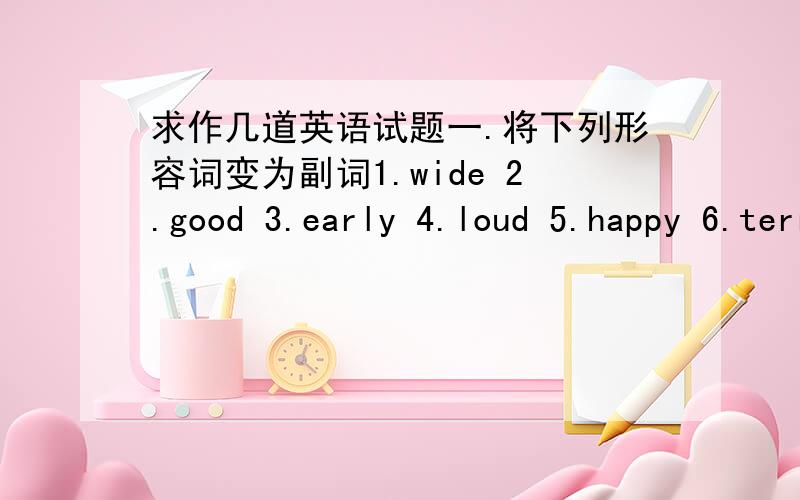 求作几道英语试题一.将下列形容词变为副词1.wide 2.good 3.early 4.loud 5.happy 6.terrible 7.usual8.sad 9.probable 10.tull 11.healthy 12.final二.写出下列形容词或副词的比较级和最高级1.well 2.thin 3.badly 4.busy 5.slow