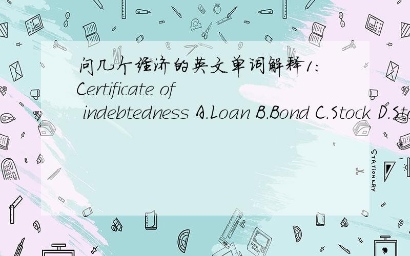 问几个经济的英文单词解释1:Certificate of indebtedness A.Loan B.Bond C.Stock D.Stock Exchange 2:Claim of Ownership A.Bank B.Bond C.Stock D.Loan 3:Financial intermediary A.Bank B.Both C.Mutual Fund D.Neither 4:Income of Households after pay