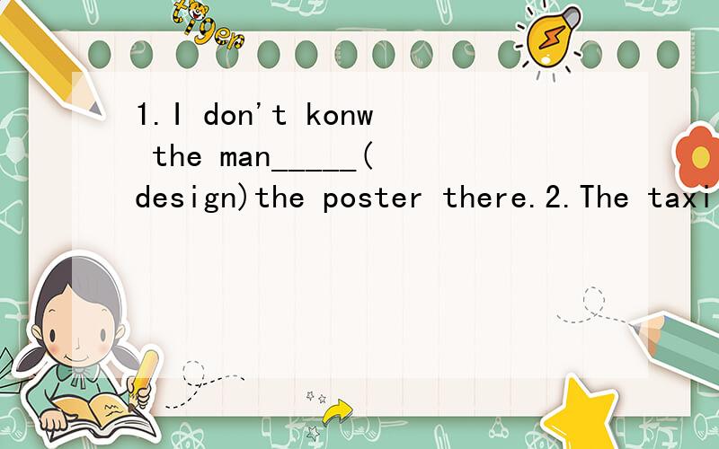 1.I don't konw the man_____(design)the poster there.2.The taxi comes round a corner and a car runs into it.A w_____breaks.The car doesn't shop.It d_____away.3.They are talking to a man_____Father Christmas.A.calls B.called C.is called